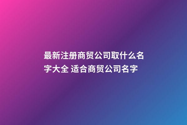 最新注册商贸公司取什么名字大全 适合商贸公司名字-第1张-公司起名-玄机派